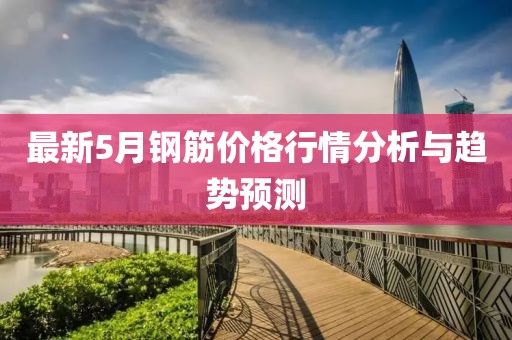 最新5月钢筋价格行情分析与趋势预测