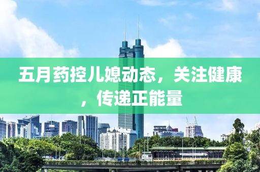 五月药控儿媳动态，关注健康，传递正能量