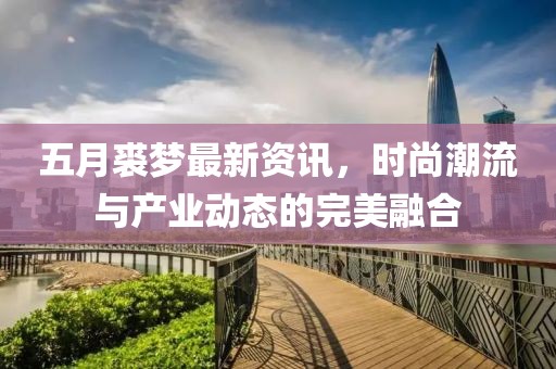五月裘梦最新资讯，时尚潮流与产业动态的完美融合