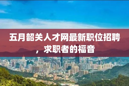 五月韶关人才网最新职位招聘，求职者的福音