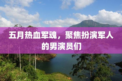 五月热血军魂，聚焦扮演军人的男演员们