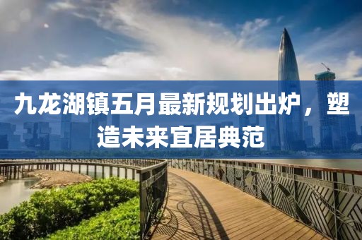 九龙湖镇五月最新规划出炉，塑造未来宜居典范