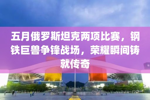 五月俄罗斯坦克两项比赛，钢铁巨兽争锋战场，荣耀瞬间铸就传奇