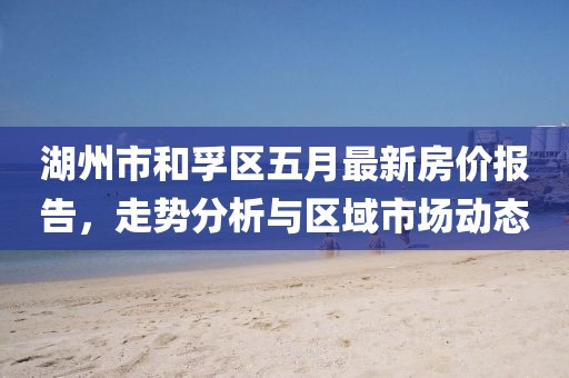 湖州市和孚区五月最新房价报告，走势分析与区域市场动态
