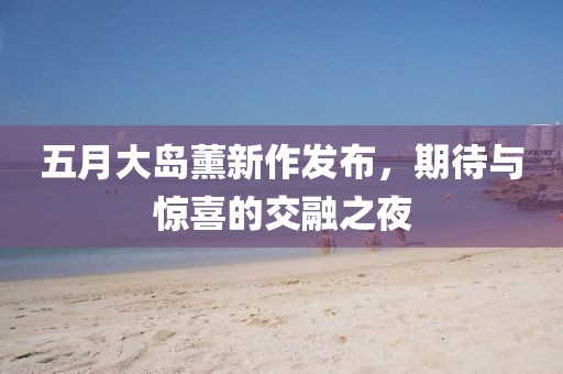 五月大岛薰新作发布，期待与惊喜的交融之夜