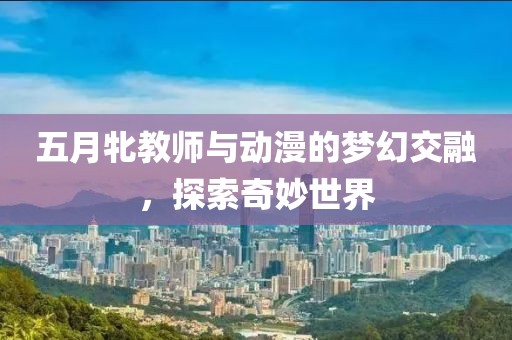 五月牝教师与动漫的梦幻交融，探索奇妙世界