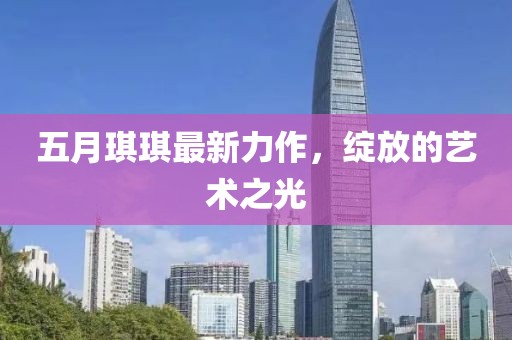五月琪琪最新力作，绽放的艺术之光