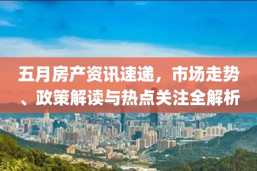 五月房产资讯速递，市场走势、政策解读与热点关注全解析