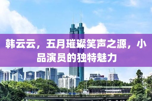 韩云云，五月璀璨笑声之源，小品演员的独特魅力