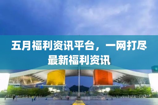 五月福利资讯平台，一网打尽最新福利资讯