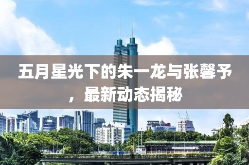 五月星光下的朱一龙与张馨予，最新动态揭秘