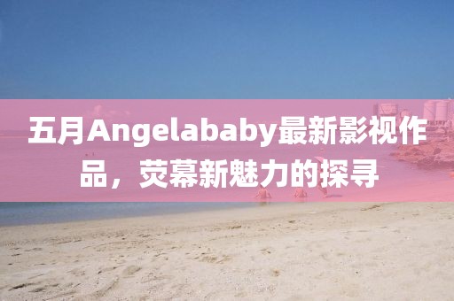 五月Angelababy最新影视作品，荧幕新魅力的探寻