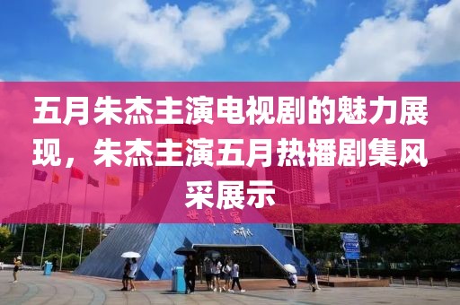 五月朱杰主演电视剧的魅力展现，朱杰主演五月热播剧集风采展示