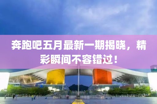奔跑吧五月最新一期揭晓，精彩瞬间不容错过！