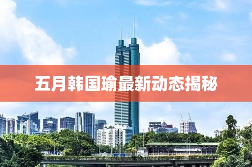五月韩国瑜最新动态揭秘