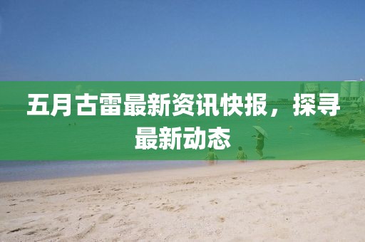 五月古雷最新资讯快报，探寻最新动态