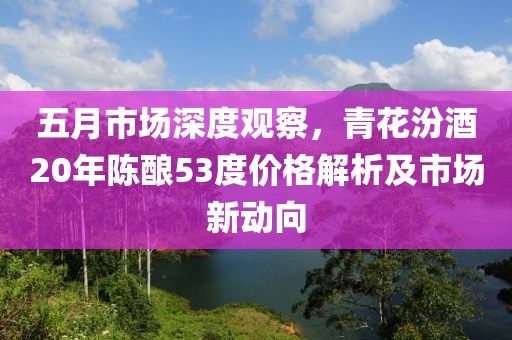 五月市场深度观察，青花汾酒20年陈酿53度价格解析及市场新动向