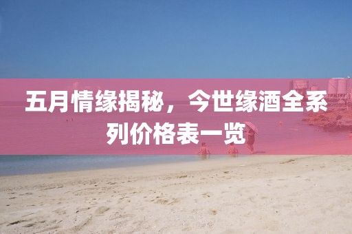 五月情缘揭秘，今世缘酒全系列价格表一览