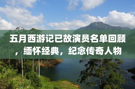 五月西游记已故演员名单回顾，缅怀经典，纪念传奇人物
