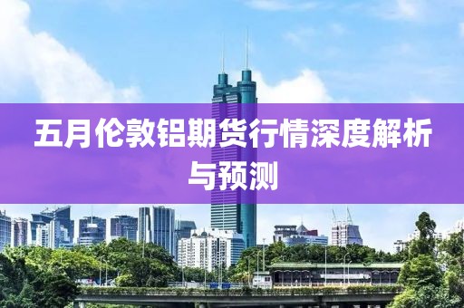 五月伦敦铝期货行情深度解析与预测