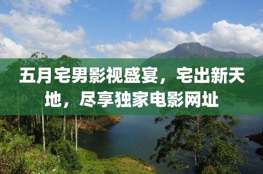 五月宅男影视盛宴，宅出新天地，尽享独家电影网址