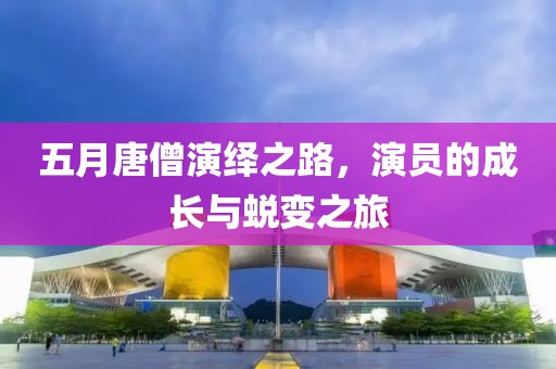 五月唐僧演绎之路，演员的成长与蜕变之旅