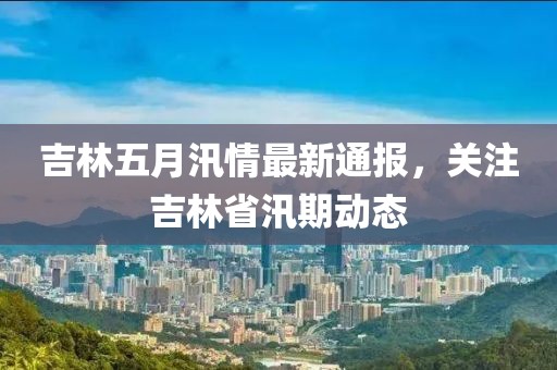 吉林五月汛情最新通报，关注吉林省汛期动态
