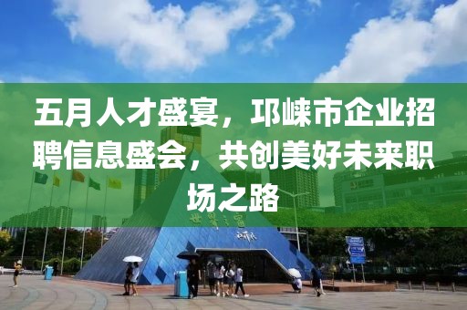 五月人才盛宴，邛崃市企业招聘信息盛会，共创美好未来职场之路