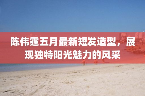 陈伟霆五月最新短发造型，展现独特阳光魅力的风采