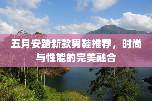 五月安踏新款男鞋推荐，时尚与性能的完美融合