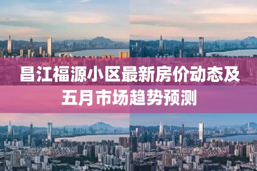 昌江福源小区最新房价动态及五月市场趋势预测