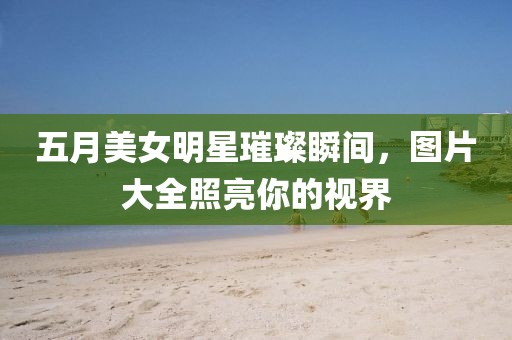 五月美女明星璀璨瞬间，图片大全照亮你的视界