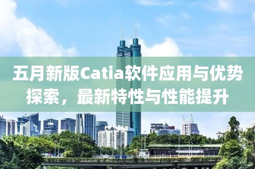 五月新版Catia软件应用与优势探索，最新特性与性能提升