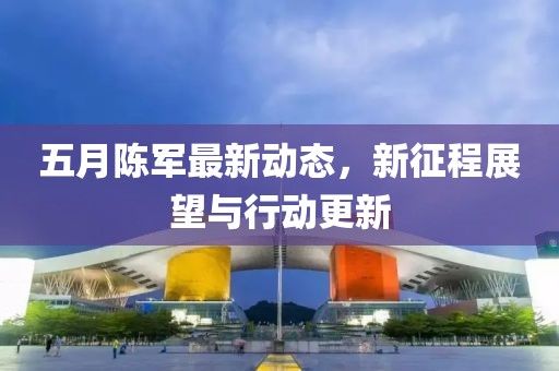 五月陈军最新动态，新征程展望与行动更新