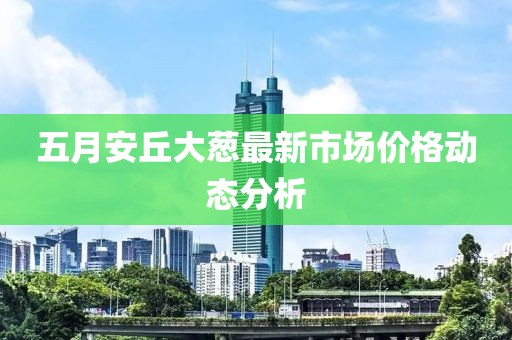 五月安丘大葱最新市场价格动态分析