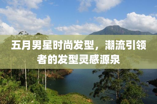 五月男星时尚发型，潮流引领者的发型灵感源泉