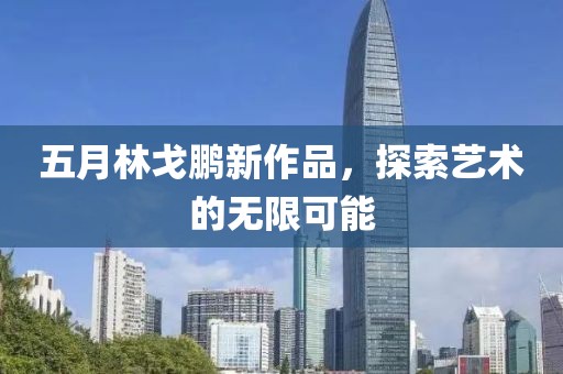五月林戈鹏新作品，探索艺术的无限可能