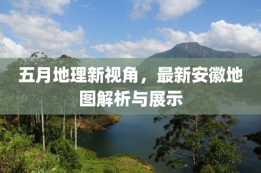 五月地理新视角，最新安徽地图解析与展示