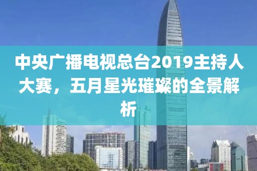 中央广播电视总台2019主持人大赛，五月星光璀璨的全景解析