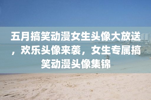 五月搞笑动漫女生头像大放送，欢乐头像来袭，女生专属搞笑动漫头像集锦