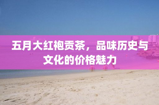 五月大红袍贡茶，品味历史与文化的价格魅力