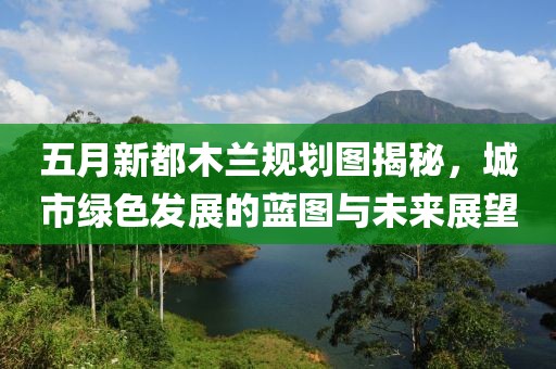 五月新都木兰规划图揭秘，城市绿色发展的蓝图与未来展望