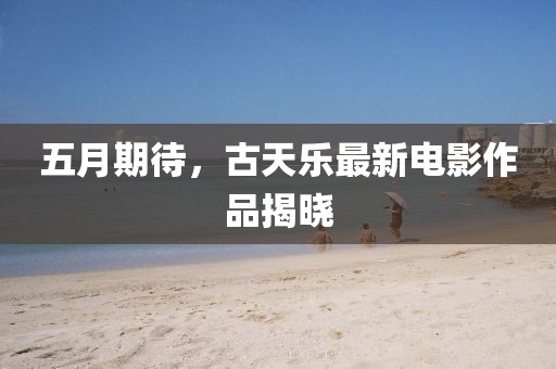 五月期待，古天乐最新电影作品揭晓