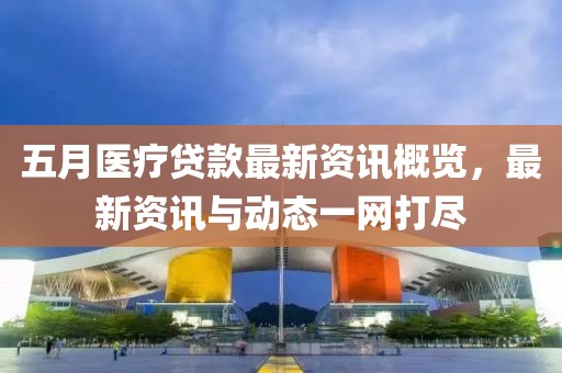 五月医疗贷款最新资讯概览，最新资讯与动态一网打尽