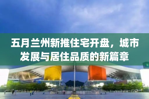 五月兰州新推住宅开盘，城市发展与居住品质的新篇章