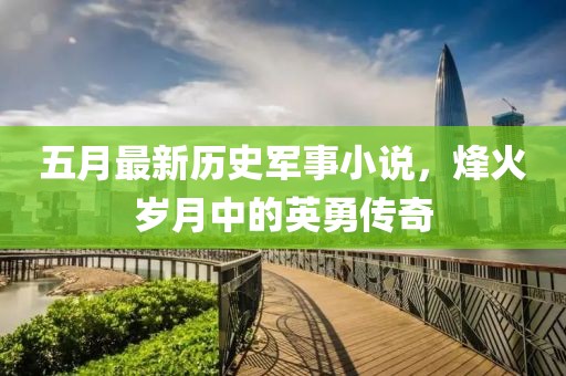 五月最新历史军事小说，烽火岁月中的英勇传奇