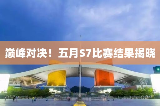 巅峰对决！五月S7比赛结果揭晓