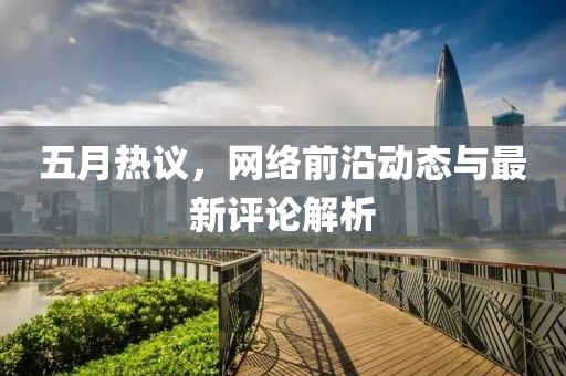 五月热议，网络前沿动态与最新评论解析