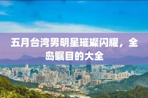 五月台湾男明星璀璨闪耀，全岛瞩目的大全