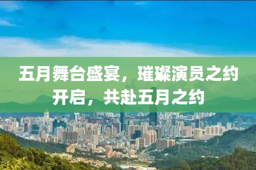 五月舞台盛宴，璀璨演员之约开启，共赴五月之约